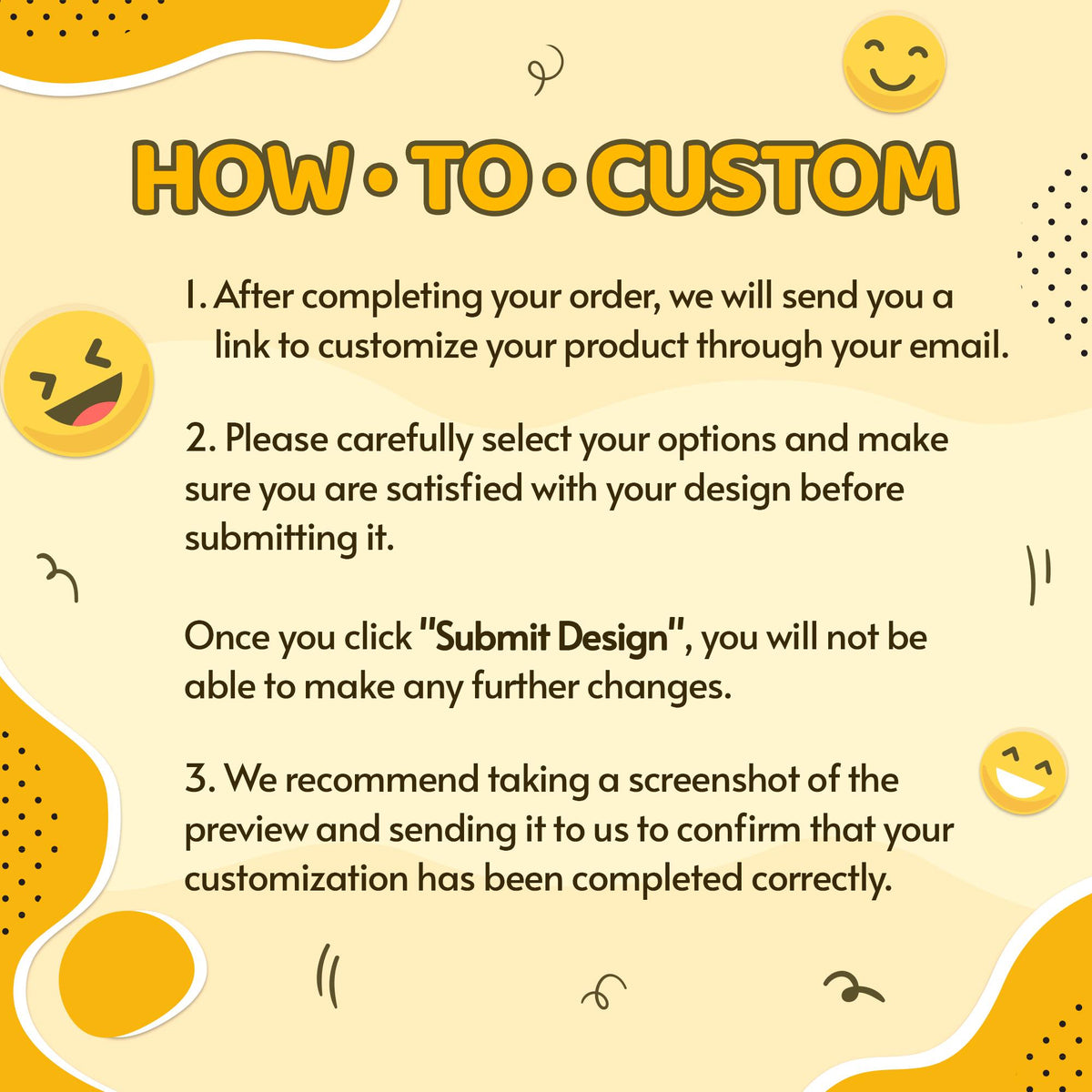 May include: A light yellow instructional graphic titled HOW TO CUSTOM with three numbered steps. It explains the process of receiving an email link, selecting design options, clicking Submit Design, and sending a screenshot for confirmation.