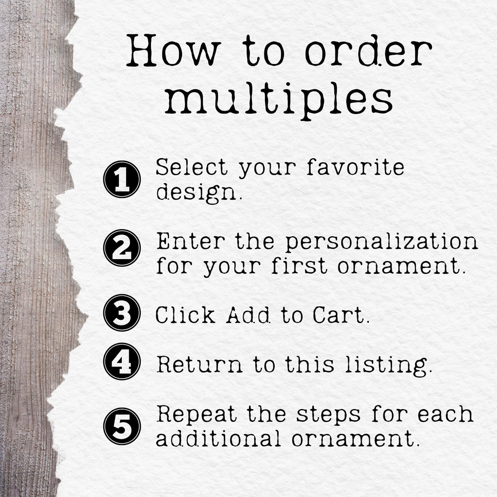 May include: An instructional graphic with the heading How to order multiples, followed by five numbered steps: 1. Select your favorite design. 2. Enter the personalization for your first ornament. 3. Click Add to Cart. 4. Return to this listing. 5. Repeat.