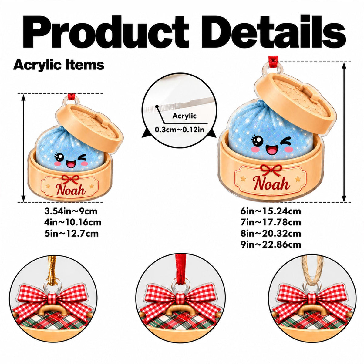 May include: Acrylic ornament featuring a blue dumpling with a winking face inside a tan steamer basket labeled Noah. Includes a red ribbon hanger. Dimensions range from 3.54 to 9 inches in height, with a 0.12 inch thickness. Also shows red gingham bows.