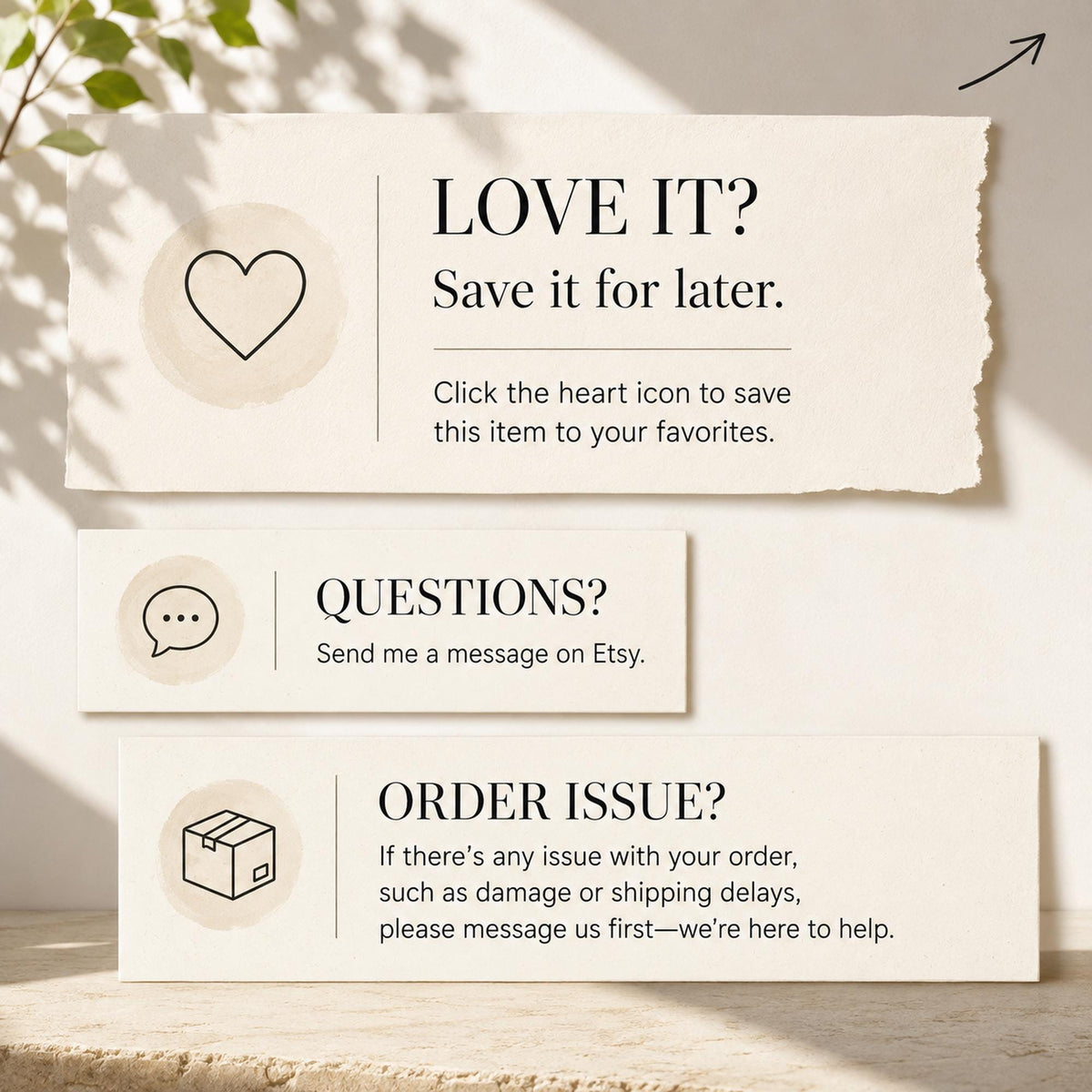 May include: Three rectangular off-white cards with black text and icons. The top card says LOVE IT? Save it for later. Click the heart icon to save this item to your favorites. The middle says QUESTIONS? Send me a message on Etsy. The bottom says ORDER ISSUE? If there's any issue with your order, such as damage or shipping delays, please message us first—we're here to help.