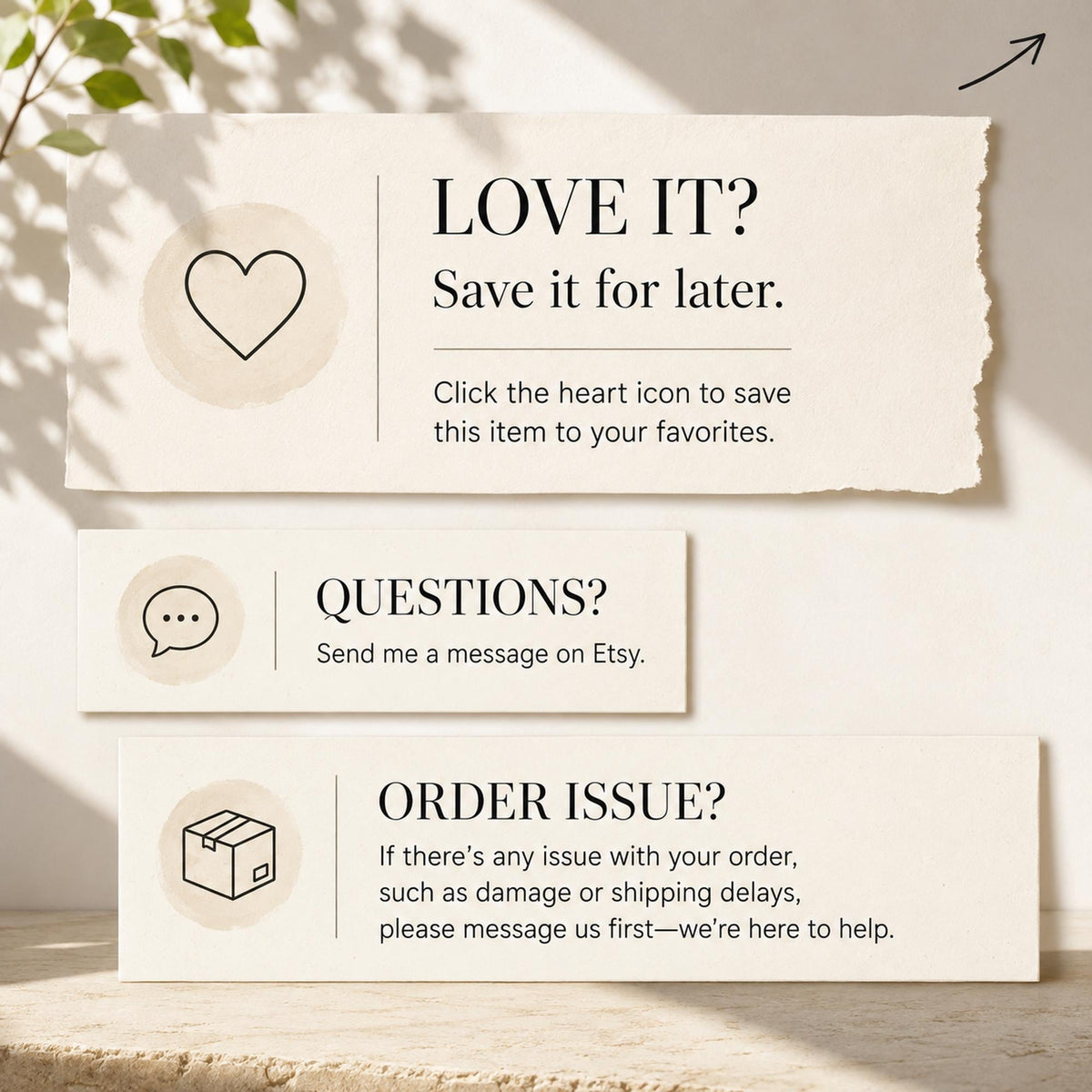 May include: Three rectangular off-white cards with black text and icons. The top card says LOVE IT? Save it for later. Click the heart icon to save this item to your favorites. The middle says QUESTIONS? Send me a message on Etsy. The bottom says ORDER ISSUE? If there's any issue with your order, such as damage or shipping delays, please message us first—we're here to help.